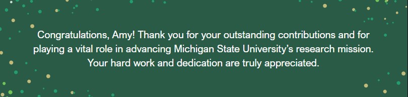 Graphic with the text Congratulations, Amy! Thank you for your outstanding contributions and for playing a vital role in advancing Michigan State University's research mission.  Your hard work and dedication are truly appreciated.